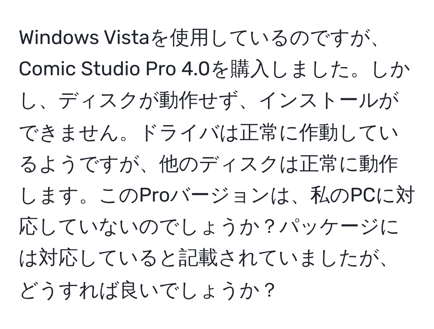 Windows Vistaを使用しているのですが、Comic Studio Pro 4.0を購入しました。しかし、ディスクが動作せず、インストールができません。ドライバは正常に作動しているようですが、他のディスクは正常に動作します。このProバージョンは、私のPCに対応していないのでしょうか？パッケージには対応していると記載されていましたが、どうすれば良いでしょうか？