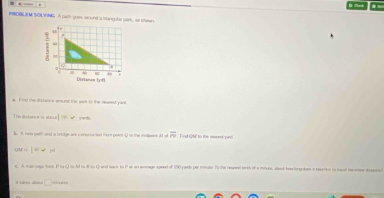 Listen b D Crch ● 
PROBLEM SOLVING A pach goes around a triangular park_ as shown. 
ρ
40
: 20 20 40 60 (yd)
o
80 A 
Di stam De 
a. Find the distance around the park to the nearest yard. 
The distance is about |191 yards
b. A new path and a bridge are constructed from point Q to the midpoint M of overline PR. Find QWf to the nearest yard
Q t=|omega v_y|
c. A man jogs from P to Q to M to & to Q and back to P at an average speed of 150 yards per minute. To the nearest tenth of a minute, about how long does it take him to travel the entre distance? 
It takes about □ minutes