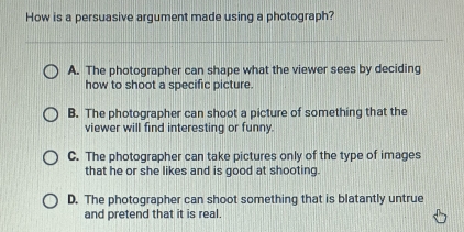 How is a persuasive argument made using a photograph?
A. The photographer can shape what the viewer sees by deciding
how to shoot a specific picture.
B. The photographer can shoot a picture of something that the
viewer will find interesting or funny.
C. The photographer can take pictures only of the type of images
that he or she likes and is good at shooting.
D. The photographer can shoot something that is blatantly untrue
and pretend that it is real