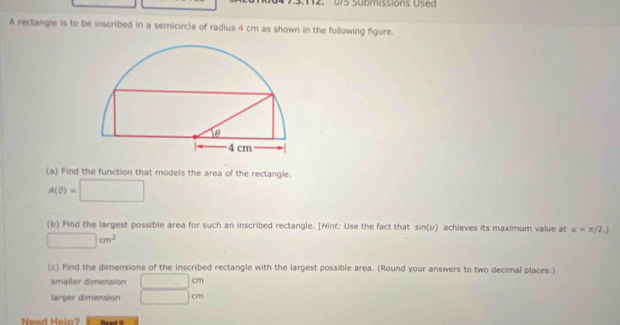 0/5 Submissions Used 
A rectangle is to be inscribed in a semicircle of radius 4 cm as shown in the following figure. 
(a) Find the function that models the area of the rectangle.
A(θ )=□
(b) Find the largest possible area for such an inscribed rectangle. [Hint: Use the fact that sin (U) achieves its maximum value at u=π /2.]
□ cm^2
(c) Find the dimensions of the inscribed rectangle with the largest possible area. (Round your answers to two decimal places.) 
smaller dimension □ cm
larger dimension □ cm
Need Helo? Read it