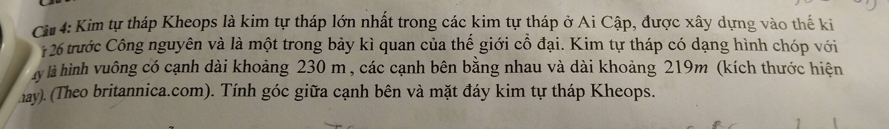 Ci 4: Kim tự tháp Kheops là kim tự tháp lớn nhất trong các kim tự tháp ở Ai Cập, được xây dựng vào thế ki
126 trước Công nguyên và là một trong bảy kì quan của thế giới cổ đại. Kim tự tháp có dạng hình chóp với 
ly là hình vuông có cạnh dài khoảng 230 m , các cạnh bên bằng nhau và dài khoảng 219m (kích thước hiện 
hay). (Theo britannica.com). Tính góc giữa cạnh bên và mặt đáy kim tự tháp Kheops.