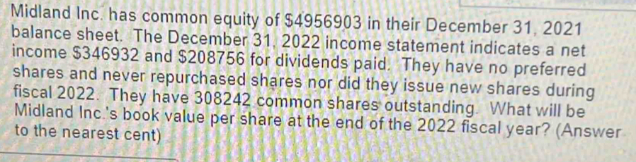 Midland Inc. has common equity of $4956903 in their December 31, 2021 
balance sheet. The December 31, 2022 income statement indicates a net 
income $346932 and $208756 for dividends paid. They have no preferred 
shares and never repurchased shares nor did they issue new shares during 
fiscal 2022. They have 308242 common shares outstanding. What will be 
Midland Inc.'s book value per share at the end of the 2022 fiscal year? (Answer 
to the nearest cent)