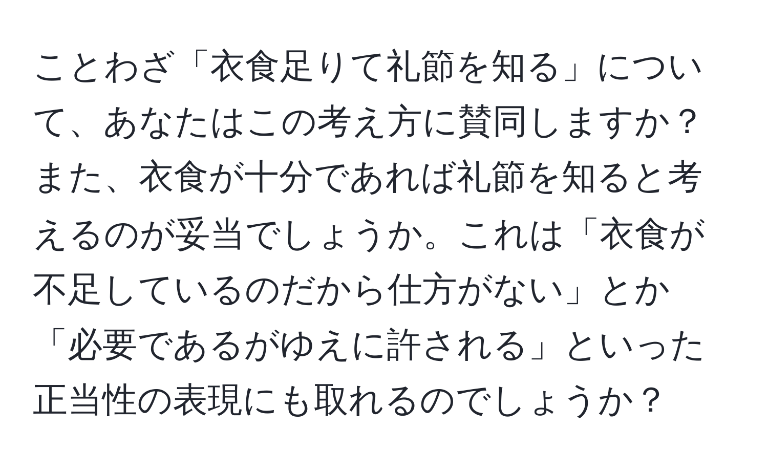 ことわざ「衣食足りて礼節を知る」について、あなたはこの考え方に賛同しますか？また、衣食が十分であれば礼節を知ると考えるのが妥当でしょうか。これは「衣食が不足しているのだから仕方がない」とか「必要であるがゆえに許される」といった正当性の表現にも取れるのでしょうか？