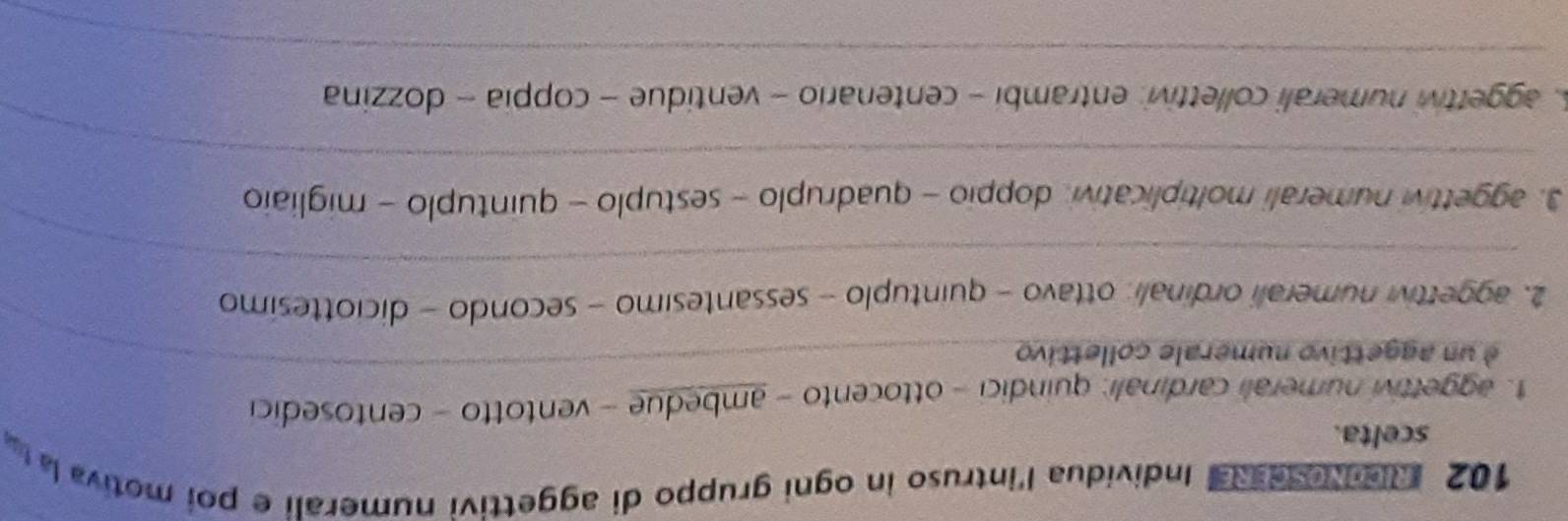 102 RicoNese Rei Individua l'intruso in ogni gruppo di aggettivi numerali e poi motiva la t 
scelta. 
_ 
1. aggettivi numerali cardinali: quindici - ottocento - ambedue - ventotto - centosedici 
é un aggettivo numerale collettivo 
_ 
2. aggettivi numerali ordinali: ottavo - quintuplo - sessantesimo - secondo - diciottesimo 
3. aggettivi numerali moltiplicativi, doppio - quadruplo - sestuplo - quintuplo - migliaio 
_ 
A. aggettivi numerali collettivi: entrambi - centenario - ventidue - coppia - dozzina 
_