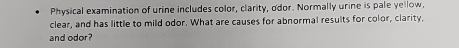 Physical examination of urine includes color, clarity, odor. Normally urine is pale yellow, 
clear, and has little to mild odor. What are causes for abnormal results for color, clarity, 
and odor?