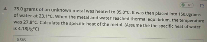 1/1
3. 75.0 grams of an unknown metal was heated to 95.0°C. It was then placed into 150.0grams
of water at 23.1°C. When the metal and water reached thermal equlibrium, the temperature
was 27.8°C. Calculate the specific heat of the metal. (Assume the the specific heat of water
is 4.18J/g°C)
0.585