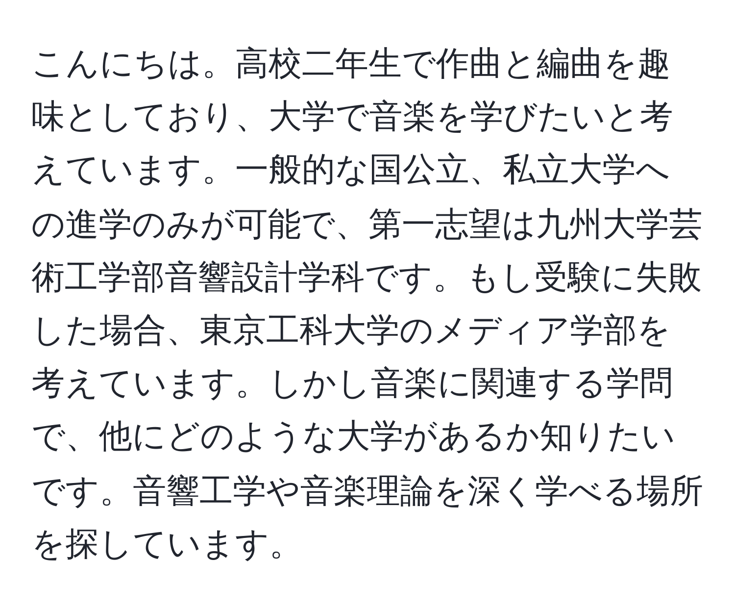 こんにちは。高校二年生で作曲と編曲を趣味としており、大学で音楽を学びたいと考えています。一般的な国公立、私立大学への進学のみが可能で、第一志望は九州大学芸術工学部音響設計学科です。もし受験に失敗した場合、東京工科大学のメディア学部を考えています。しかし音楽に関連する学問で、他にどのような大学があるか知りたいです。音響工学や音楽理論を深く学べる場所を探しています。