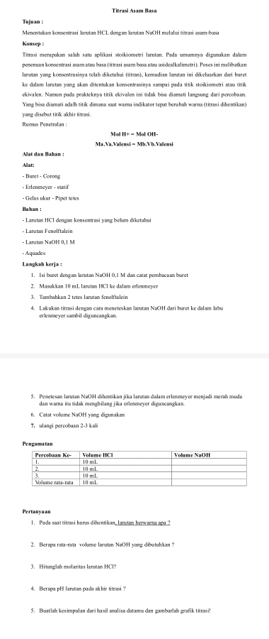 Titrasi Asam Basa
Tuluan :
Mementukan konsentrasi Iarutan HCL dengan Iarutan NaOH melalui titrasi asam-basa
Konsep :
Titrasi merupakan salah satu aplikasi stoikiometri Iarutan. Pada umummya digumakan dalam
penenuan konsentrasi asam ataw basa (titrasi asam basa ataw asidealkalimetri). Poses ini melibatkan
laruan vanz konsentrasinva tełh diketahui (titran), kemudian larutan ini dikeluarkan dari bure
ke dalam laratan yang akan ditentukan konsentrasinya sampai pada titik stokiometri ataw titik 
ekivalen. Naman pada prakteknya titik ekivalen ini tidak bisa diamati langsung dari percobaan.
Yang bisa diamati adalh titik dimana saat wara indikator tepat berabah warna (titrasi dihentikan)
yang disebut titik akhir ti ras 
Rumás Penetralan :
Mol H+ = Mol OH-
Ma.Va.Valensi = Mb.Vb.Valensi
Alat dan Bahan :
Alat:
- Buret - Corong
- Erlenmeyer - statif
- Gelas ukur - Pipet tetes
Bahan :
- Larutan HCl dengan konsentrasi yang belum diketahui
- Larutam NaOH 0,1 M
- Aquades
Langkah kerja
1. Isi buret dengan larutan NaOH 0,1 M dan catat pembacaan buret
2. Masukkan 10 mL laratan HCl ke dalam erlenmeyer
3. Tambahkan 2 tetes lanatan fenolftalein
4. Lakukan titrasi dengan cara meneteskan larutan NaOH dari buret ke dalam labu
erlewmeyer sambil diguncangkan.
5. Penetesan larutan NaOH dihentikan jika laratan dalam erlenmeyer menjadi merah muda
dan wama itu tidak menghilang jika erlenmeyer diguncangkan.
6. Catat volume NaOH yang digunak
7. ulangi percobaan 2-3 kali
Pengamatan
Pertanynan
1. Pada saat titrasi haras dihentikan, laratan berwarma ara ?
2. Berapa rata-rata volume larutan NaOH yang dibutuhkan?
3. Hiwanglah molaritas laratan HCl?
4. Berapa pH lanatan pada akhir titrasi ?
5. Buatlah kes impulan dari hasil analisa datamu dan gambarlah grafik titrasi!