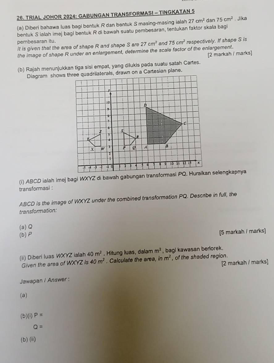 TRIAL JOHOR 2024: GABUNGAN TRANSFORMASI - TINGKATAN 5
(a) Diberi bahawa luas bagi bentuk R dan bentuk S masing-masing ialah 27cm^2 dan 75cm^2.Jika 
bentuk S ialah imej bagi bentuk R di bawah suatu pembesaran, tentukan faktor skala bagi 
pembesaran itu. respectively. If shape S is 
It is given that the area of shape R and shape S are 27cm^2 and 75cm^2
the image of shape R under an enlargement, determine the scale factor of the enlargement. 
[2 markah / marks] 
(b) Rajah menunjukkan tiga sisi empat, yang dilukis pada suatu satah Cartes. 
transformasi :
ABCD is the image of WXYZ under the combined transformation PQ. Describe in full, the 
transformation: 
(a) Q
(b) P
[5 markah / marks] 
(ii) Diberi luas WXYZ ialah 40m^2. Hitung luas, dalam m^2 , bagi kawasan berlorek. 
Given the area of WXYZ is 40m^2. Calculate the area, ln m^2 , of the shaded region. 
[2 markah / marks] 
Jawapan / Answer : 
(a) 
(b)(i) P=
Q=
(b)(ii)