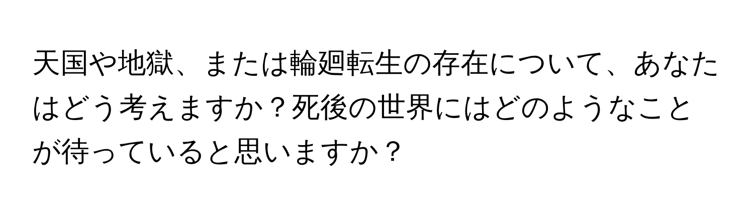 天国や地獄、または輪廻転生の存在について、あなたはどう考えますか？死後の世界にはどのようなことが待っていると思いますか？