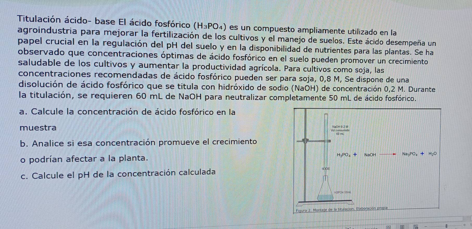 Titulación ácido- base El ácido fosfórico (H_3PO_4) es un compuesto ampliamente utilizado en la 
agroindustria para mejorar la fertilización de los cultivos y el manejo de suelos. Este ácido desempeña un 
papel crucial en la regulación del pH del suelo y en la disponibilidad de nutrientes para las plantas. Se ha 
observado que concentraciones óptimas de ácido fosfórico en el suelo pueden promover un crecimiento 
saludable de los cultivos y aumentar la productividad agrícola. Para cultivos como soja, las 
concentraciones recomendadas de ácido fosfórico pueden ser para soja, 0,8 M, Se dispone de una 
disolución de ácido fosfórico que se titula con hidróxido de sodio (NaOH) de concentración 0,2 M. Durante 
la titulación, se requieren 60 mL de NaOH para neutralizar completamente 50 mL de ácido fosfórico. 
a. Calcule la concentración de ácido fosfórico en la 
muestra NaOH 0.2 M
b. Analice si esa concentración promueve el crecimiento 
o podrían afectar a la planta. H_3PO_4+ NaOH Na_3PO_4+H_2O
c. Calcule el pH de la concentración calculada (0,1)
133PO4 50mL
Figura 2. Montaje de la titulación. Elaboración propia 
7 
I