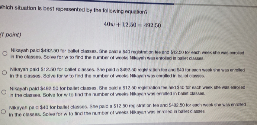 Which situation is best represented by the following equation?
40w+12.50=492.50
(1 point)
Nikayah paid $492.50 for ballet classes. She paid a $40 registration fee and $12.50 for each week she was enrolled
in the classes. Solve for w to find the number of weeks Nikayah was enrolled in ballet classes.
Nikayah paid $12.50 for ballet classes. She paid a $492.50 registration fee and $40 for each week she was enrolled
in the classes. Solve for w to find the number of weeks Nikayah was enrolled in ballet classes.
Nikayah paid $492.50 for ballet classes. She paid a $12.50 registration fee and $40 for each week she was enrolled
in the classes. Solve for w to find the number of weeks Nikayah was enrolled in ballet classes.
Nikayah paid $40 for ballet classes. She paid a $12.50 registration fee and $492.50 for each week she was enrolled
in the classes. Solve for w to find the number of weeks Nikayah was enrolled in ballet classes