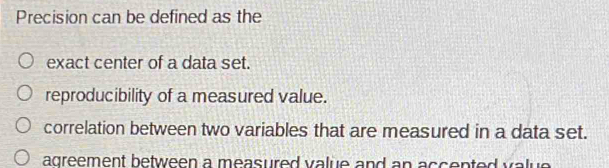 Precision can be defined as the
exact center of a data set.
reproducibility of a measured value.
correlation between two variables that are measured in a data set.
agreement between a measured value and an accented value .