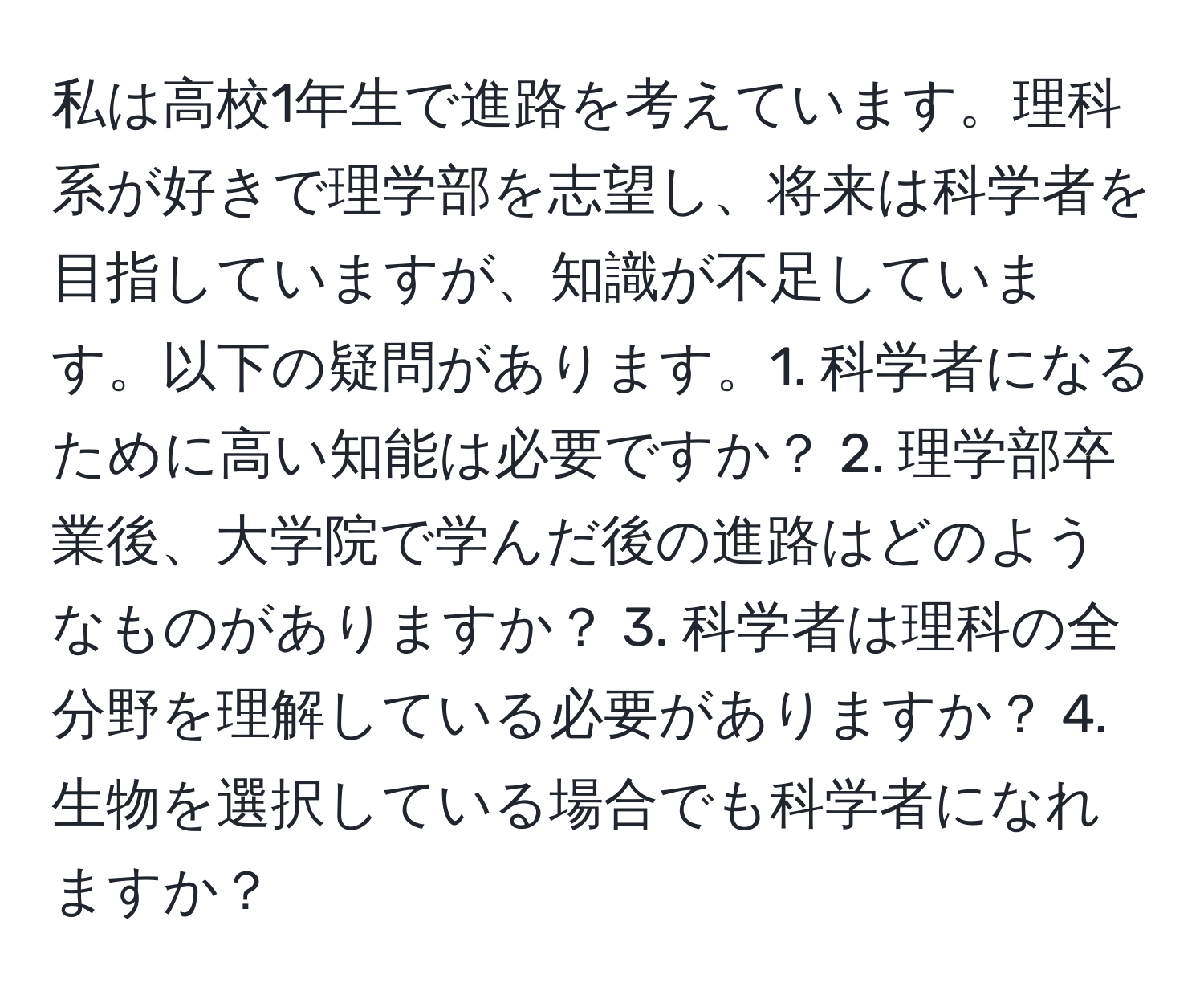 私は高校1年生で進路を考えています。理科系が好きで理学部を志望し、将来は科学者を目指していますが、知識が不足しています。以下の疑問があります。1. 科学者になるために高い知能は必要ですか？ 2. 理学部卒業後、大学院で学んだ後の進路はどのようなものがありますか？ 3. 科学者は理科の全分野を理解している必要がありますか？ 4. 生物を選択している場合でも科学者になれますか？