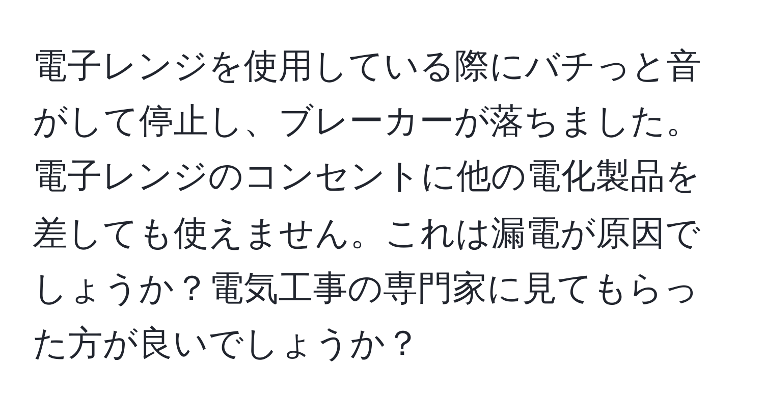 電子レンジを使用している際にバチっと音がして停止し、ブレーカーが落ちました。電子レンジのコンセントに他の電化製品を差しても使えません。これは漏電が原因でしょうか？電気工事の専門家に見てもらった方が良いでしょうか？