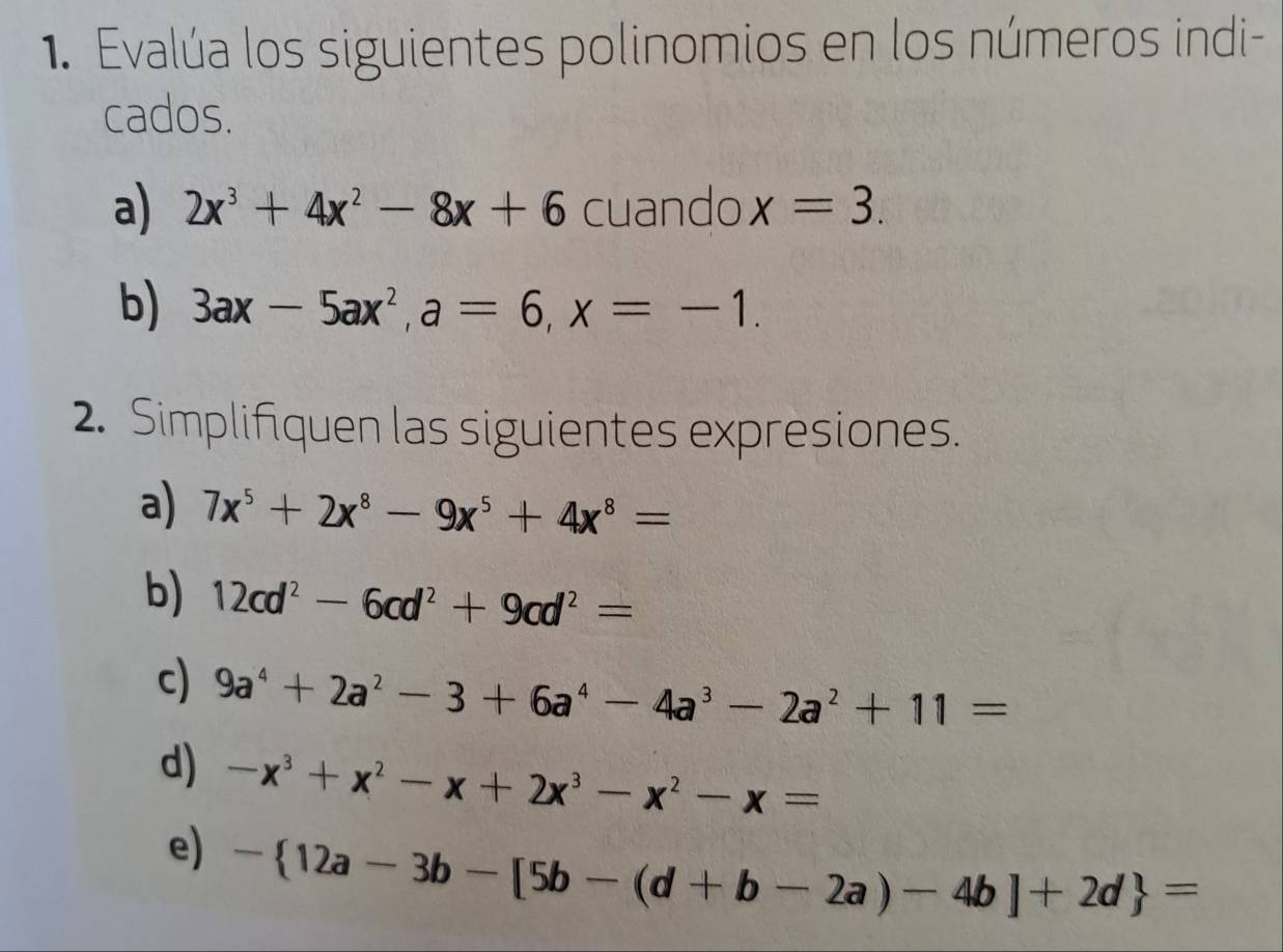 Evalúa los siguientes polinomios en los números indi- 
cados. 
a) 2x^3+4x^2-8x+6 cuando x=3. 
b) 3ax-5ax^2, a=6, x=-1. 
2. Simplifiquen las siguientes expresiones. 
a) 7x^5+2x^8-9x^5+4x^8=
b) 12cd^2-6cd^2+9cd^2=
c) 9a^4+2a^2-3+6a^4-4a^3-2a^2+11=
d) -x^3+x^2-x+2x^3-x^2-x=
e) - 12a-3b-[5b-(d+b-2a)-4b]+2d =