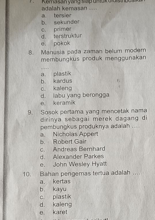 Kemasan yang slap untük didisth busik
adalah kemasan ....
a. tersier
b. sekunder
c. primer
d. terstruktur
e. pokok
8. Manusia pada zaman belum modern
membungkus produk menggunakan
..
a. plastik
b. kardus
6
c. kaleng
d. labu yang berongga
e. keramik
9. Sosok pertama yang mencetak nama
dirinya sebagai merek dagang di
pembungkus produknya adalah ....
a. Nicholas Appert
b. Robert Gair
c. Andreas Bernhard
d. Alexander Parkes
e. John Wesley Hyatt
10. Bahan pengemas tertua adalah ....
a. kertas
b. kayu
c. plastik
d. kaleng
e. karet