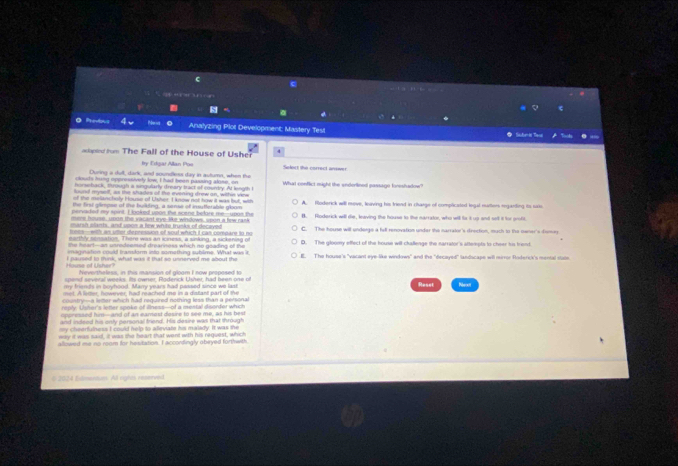 '  , 
e
Analyzing Plot Development: Mastery Tesi *  Sberić Tasi
4
opled rm The Fall of the House of Usher Soloct the correct arwer
by Eikgar Allan Poe
During a sull, dark, and soundless day in autumn, when the
clouds hung oppressively low, I had been pasing alose, on
horsehack, through a singularly dreary tract of courdry At length I What conflict might the anderlined passagn foreshadow?
d aef as the shades of the evening drew on, withee vie
the first glimpse of the building, a sense of insutlerable gloom A. foderick will move, leaving his friend in charge of complicated legal nutters reganting ito sais
pens det my spint. I boked uooe the sene belore me--upos the
n eve house, unne the vacant eye lke windows, spon a few rank B. Roderick will die, leaving the house to the narrator, who will fr it up and selt it for profit
marsh clants, and upon a few white trunks of decaved
es-with as wtter desression of sout which t cas comoare to no C. The house will underge a fill renovation undar the narraler's direction, much to the owner's dsmay
earthly stssation. There was an iciness, a sinking, a sickaning of
he  heart - an unredoomed drearness which no goating of the D.   The gloomy effect of the house will challenge the narrator's attempts to cheer his trient
ama of i che  I paused to think, what was it that so unnerved me about the E. The house's "vacant eye-like windows" and the "decayed" landscape will mirror Roderc's's merial stats
Nevertheless, in this mansion of gloom I now proposed to
spend several weeks. Its owner, Rodenick Usher, had been one of
w frients in howhond. Mam vears had passed since we las Reset Rees
country-a leter which had required nothing less than a personal
reply. Usher's letter spoke of ilness--of a mestal diserder which
cncressnd him- and of an eamost desre to see me, as his be st
and indeed his only personal friend. His desire was that through
y cheerfulness I could help to alleviate his malady. It was the 
may it was said, it was the heart that want with his reguest, which
allowed me no room for hesitation. I accondingly obeyed forthwith
*  2024 Esbmendum All cgtas reserved