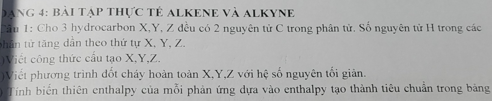 Dang 4: bài tập thực tÊ ALKENE Và ALKYNE 
Câu 1: Cho 3 hydrocarbon X, Y, Z đều có 2 nguyên tử C trong phân tử. Số nguyên tử H trong các 
tphân tử tăng dần theo thứ tự X, Y, Z. 
)Viết công thức cấu tạo X, Y, Z. 
)Viết phương trình đốt cháy hoàn toàn X, Y, Z với hệ số nguyên tối giản. 
) Tính biến thiên enthalpy của mỗi phản ứng dựa vào enthalpy tạo thành tiêu chuẩn trong bảng