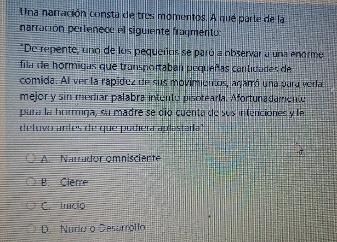 Una narración consta de tres momentos. A qué parte de la
narración pertenece el siguiente fragmento:
"De repente, uno de los pequeños se paró a observar a una enorme
fila de hormigas que transportaban pequeñas cantidades de
comida. Al ver la rapidez de sus movimientos, agarró una para verla
mejor y sin mediar palabra intento pisotearla. Afortunadamente
para la hormiga, su madre se dio cuenta de sus intenciones y le
detuvo antes de que pudiera aplastarla”.
A. Narrador omnisciente
B. Cierre
C. Inicio
D. Nudo o Desarrollo