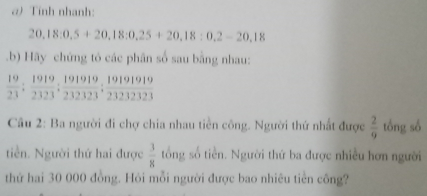 σ) Tính nhanh:
20.18:0.5+20.18:0.25+20.18:0.2-20,18
b) Hãy chứng tó các phân số sau bằng nhau:
 19/23 ;  1919/2323 ;  191919/232323 ;  191919/232323 
Câu 2: Ba người đi chợ chia nhau tiền công. Người thứ nhất được  2/9  tổng số 
tin. Người thứ hai được  3/8  tổng số tiền. Người thứ ba được nhiều hơn người 
thứ hai 30 000 đồng. Hỏi mỗi người được bao nhiêu tiền công?