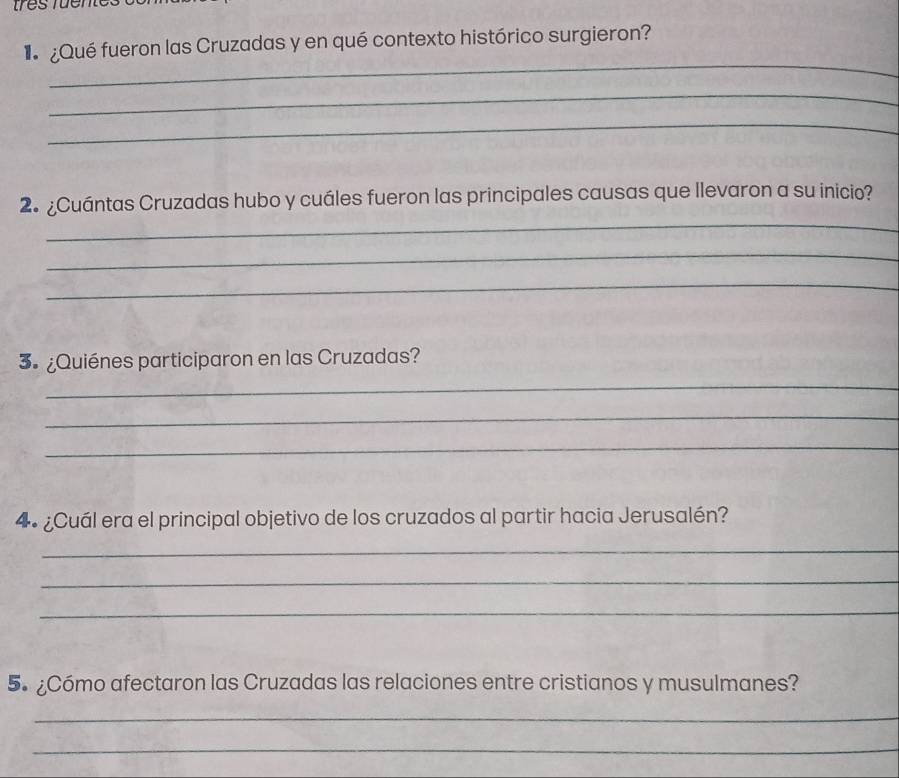 ¿Qué fueron las Cruzadas y en qué contexto histórico surgieron? 
_ 
_ 
_ 
_ 
2. ¿Cuántas Cruzadas hubo y cuáles fueron las principales causas que llevaron a su inicio? 
_ 
_ 
3º ¿Quiénes participaron en las Cruzadas? 
_ 
_ 
_ 
4º¿Cuál era el principal objetivo de los cruzados al partir hacia Jerusalén? 
_ 
_ 
_ 
5. ¿Cómo afectaron las Cruzadas las relaciones entre cristianos y musulmanes? 
_ 
_