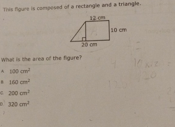 This figure is composed of a rectangle and a triangle.
What is the area of the figure?
A 100cm^2
B. 160cm^2
C. 200cm^2
D. 320cm^2