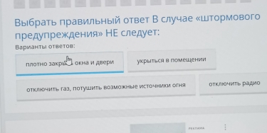 Βыбрать πравильный ответ В случае «Штормового
предупреждения» НΕ следует:
Варианτыι оτвеτовi
ллотно закрιаίь окнаи двери укрыться в помешении
отклчить газ, поtуШить возможные источники огня ΟΤΚ/чИть ра¸ио