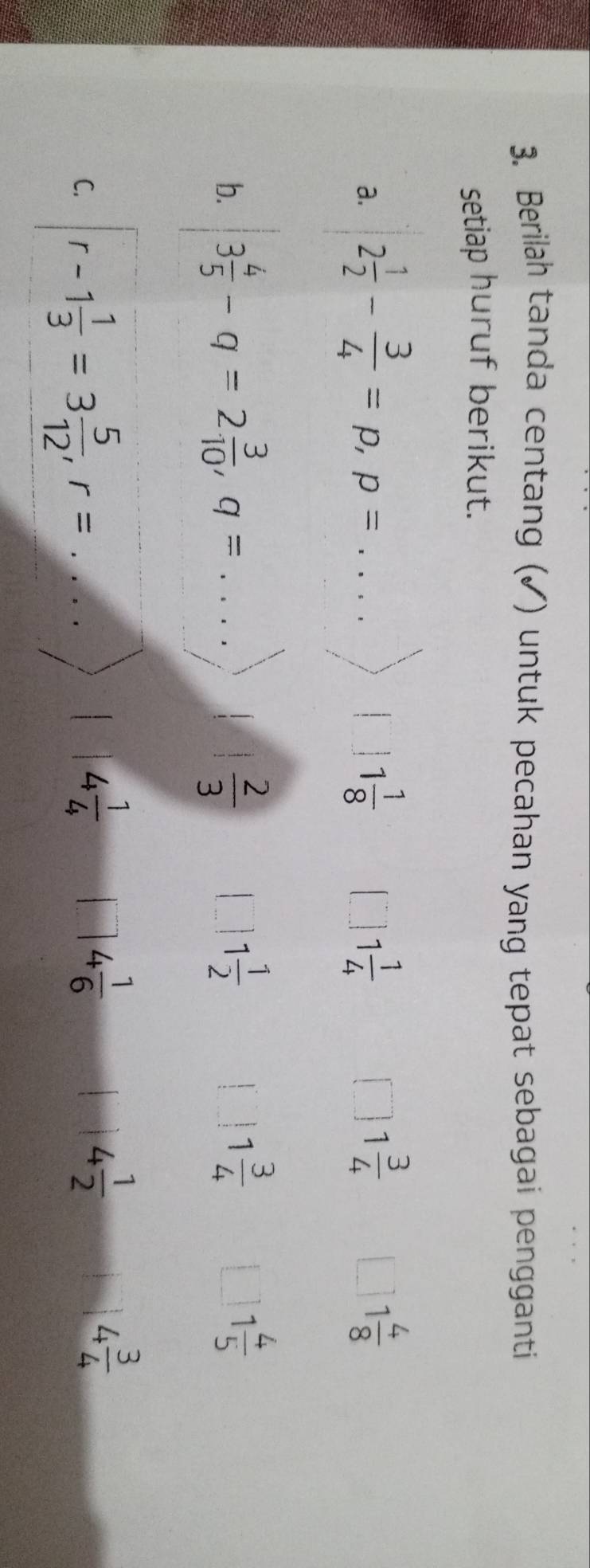 Berilah tanda centang (✓) untuk pecahan yang tepat sebagai pengganti
setiap huruf berikut.
1 3/4 
a. 2 1/2 - 3/4 =p, p= _ 1 1/8  1 1/4  1 4/8 
b. 3 4/5 -q=2 3/10 , q= _  2/3  1 1/2 
1
1 3/4 
1 4/5 
C. r-1 1/3 =3 5/12 , r= _
4 1/4  s= □ /□   4 1/6  4 1/2  4 3/4 