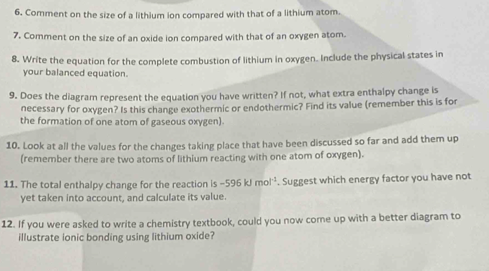 Comment on the size of a lithium ion compared with that of a lithium atom. 
7. Comment on the size of an oxide ion compared with that of an oxygen atom. 
8. Write the equation for the complete combustion of lithium in oxygen. Include the physical states in 
your balanced equation. 
9. Does the diagram represent the equation you have written? If not, what extra enthalpy change is 
necessary for oxygen? Is this change exothermic or endothermic? Find its value (remember this is for 
the formation of one atom of gaseous oxygen). 
10. Look at all the values for the changes taking place that have been discussed so far and add them up 
(remember there are two atoms of lithium reacting with one atom of oxygen). 
11. The total enthalpy change for the reaction is -596kJmol^(-1). Suggest which energy factor you have not 
yet taken into account, and calculate its value. 
12. If you were asked to write a chemistry textbook, could you now come up with a better diagram to 
illustrate ionic bonding using lithium oxide?