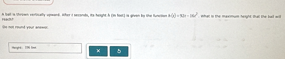 A ball is thrown vertically upward. After t seconds, its height h (in feet) is given by the function h(t)=92t-16t^2. What is the maximum height that the ball will 
reach? 
Do not round your answer. 
Height: 196 feet
× 5