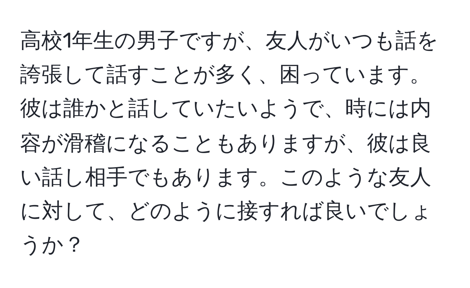 高校1年生の男子ですが、友人がいつも話を誇張して話すことが多く、困っています。彼は誰かと話していたいようで、時には内容が滑稽になることもありますが、彼は良い話し相手でもあります。このような友人に対して、どのように接すれば良いでしょうか？