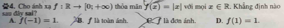 Cho ánh xạ f:Rto [0;+∈fty ) thỏa mãn f(x)=|x| với mọi x∈ R. Khẳng định nào
sau đây sai?
A. f(-1)=1. B. f là toàn ánh. là đơn ánh. D. f(1)=1.