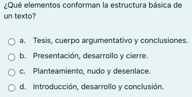 ¿Qué elementos conforman la estructura básica de
un texto?
a. Tesis, cuerpo argumentativo y conclusiones.
b. Presentación, desarrollo y cierre.
c. Planteamiento, nudo y desenlace.
d. Introducción, desarrollo y conclusión.