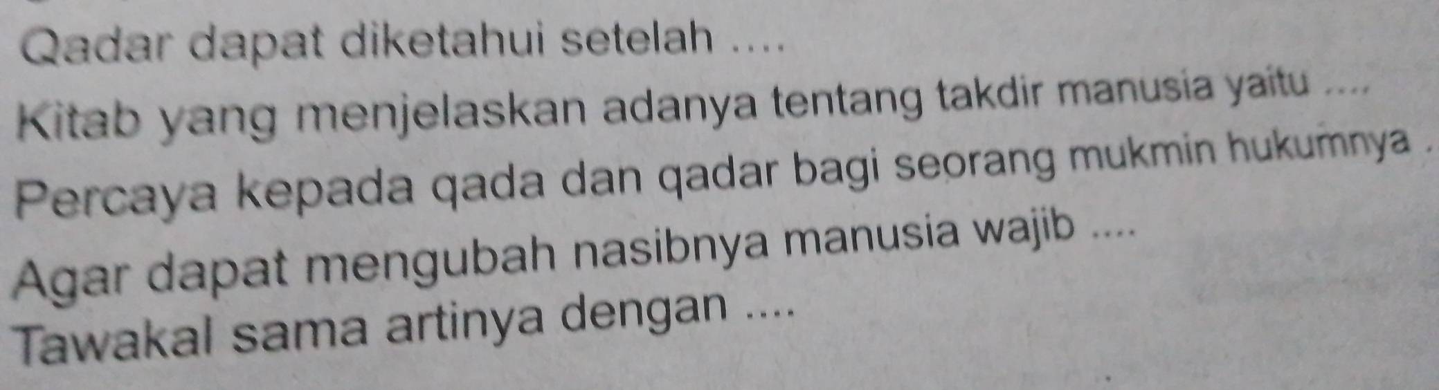 Qadar dapat diketahui setelah .... 
Kitab yang menjelaskan adanya tentang takdir manusia yaitu .... 
Percaya kepada qada dan qadar bagi seorang mukmin hukumnya . 
Agar dapat mengubah nasibnya manusia wajib .... 
Tawakal sama artinya dengan ....