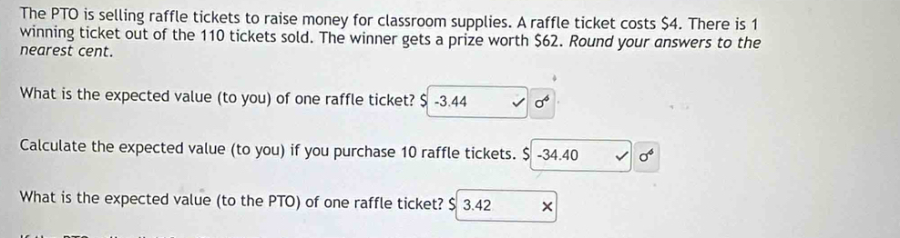 The PTO is selling raffle tickets to raise money for classroom supplies. A raffle ticket costs $4. There is 1
winning ticket out of the 110 tickets sold. The winner gets a prize worth $62. Round your answers to the 
nearest cent. 
What is the expected value (to you) of one raffle ticket? $ -3.44 sigma^6
Calculate the expected value (to you) if you purchase 10 raffle tickets. $ -34.40 sigma^6
What is the expected value (to the PTO) of one raffle ticket? $ 3.42 ×