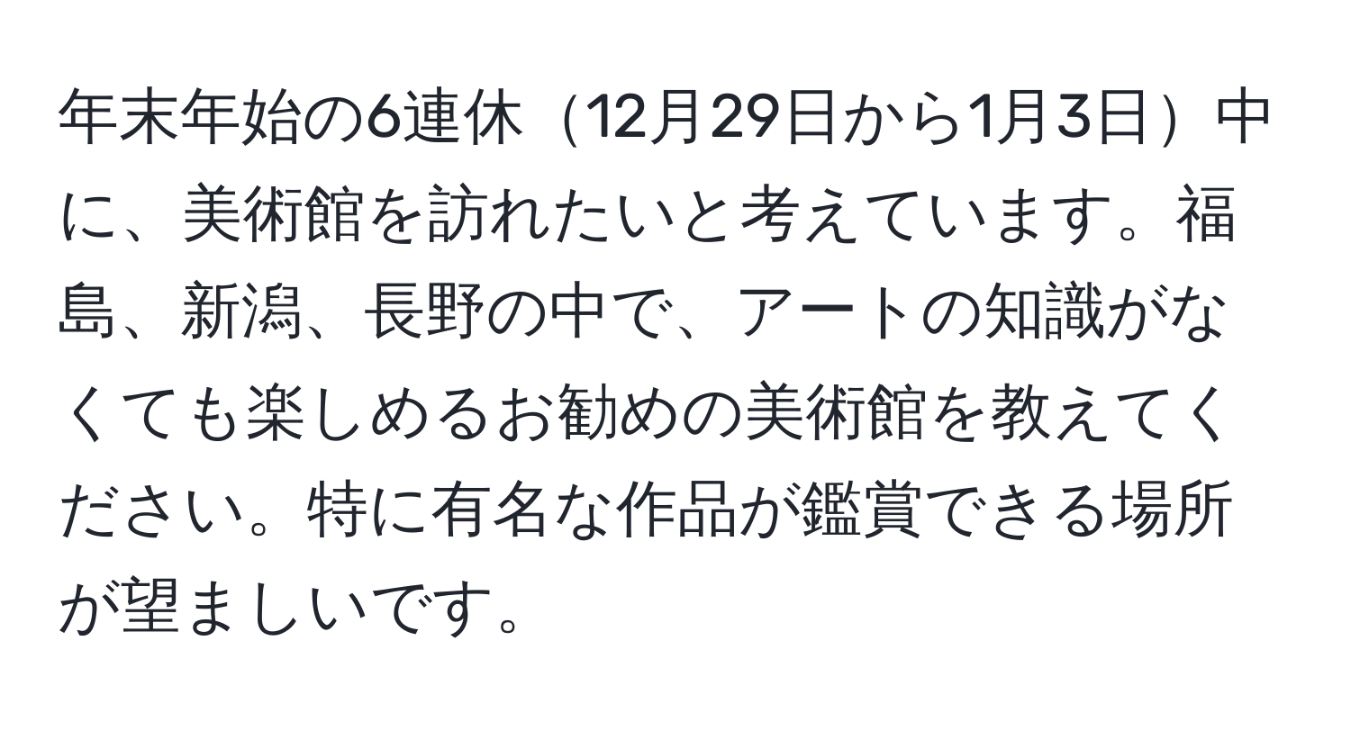 年末年始の6連休12月29日から1月3日中に、美術館を訪れたいと考えています。福島、新潟、長野の中で、アートの知識がなくても楽しめるお勧めの美術館を教えてください。特に有名な作品が鑑賞できる場所が望ましいです。