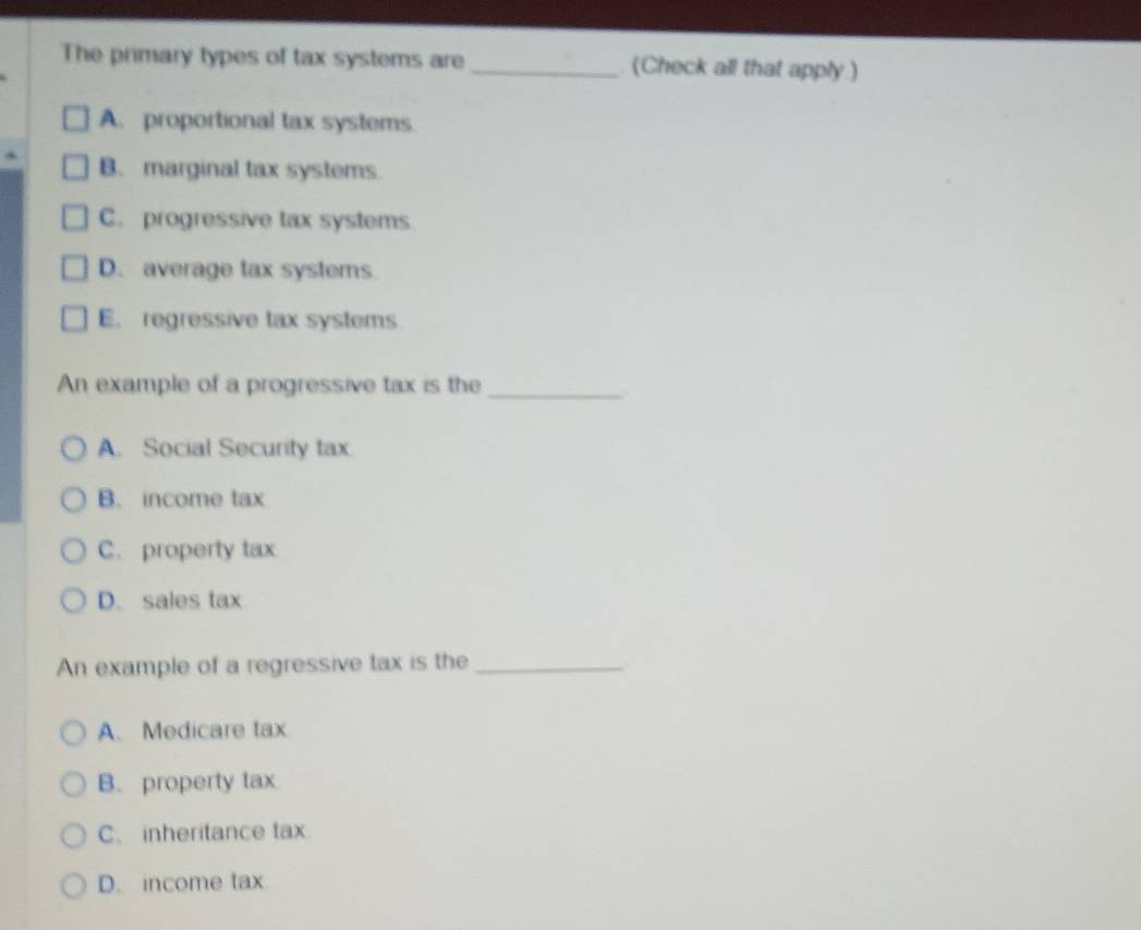 The primary types of tax systems are _(Check all that apply.)
A. proportional tax systems
B. marginal tax systems
C. progressive tax systems
D. average tax systems
E. regressive tax systems
An example of a progressive tax is the_
A. Social Security tax
B. income tax
C. property tax
D. sales tax
An example of a regressive tax is the_
A. Medicare tax
B. property tax
C. inheritance tax
D. income tax