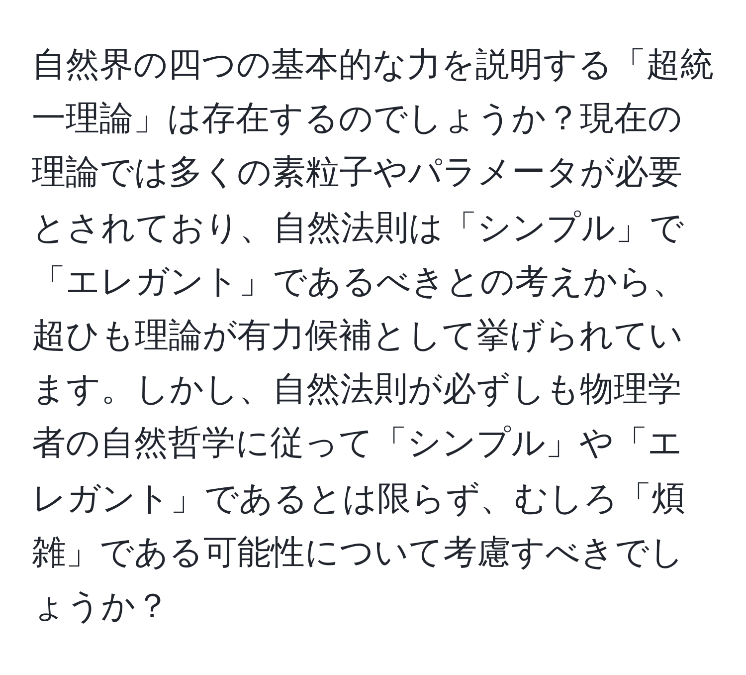 自然界の四つの基本的な力を説明する「超統一理論」は存在するのでしょうか？現在の理論では多くの素粒子やパラメータが必要とされており、自然法則は「シンプル」で「エレガント」であるべきとの考えから、超ひも理論が有力候補として挙げられています。しかし、自然法則が必ずしも物理学者の自然哲学に従って「シンプル」や「エレガント」であるとは限らず、むしろ「煩雑」である可能性について考慮すべきでしょうか？