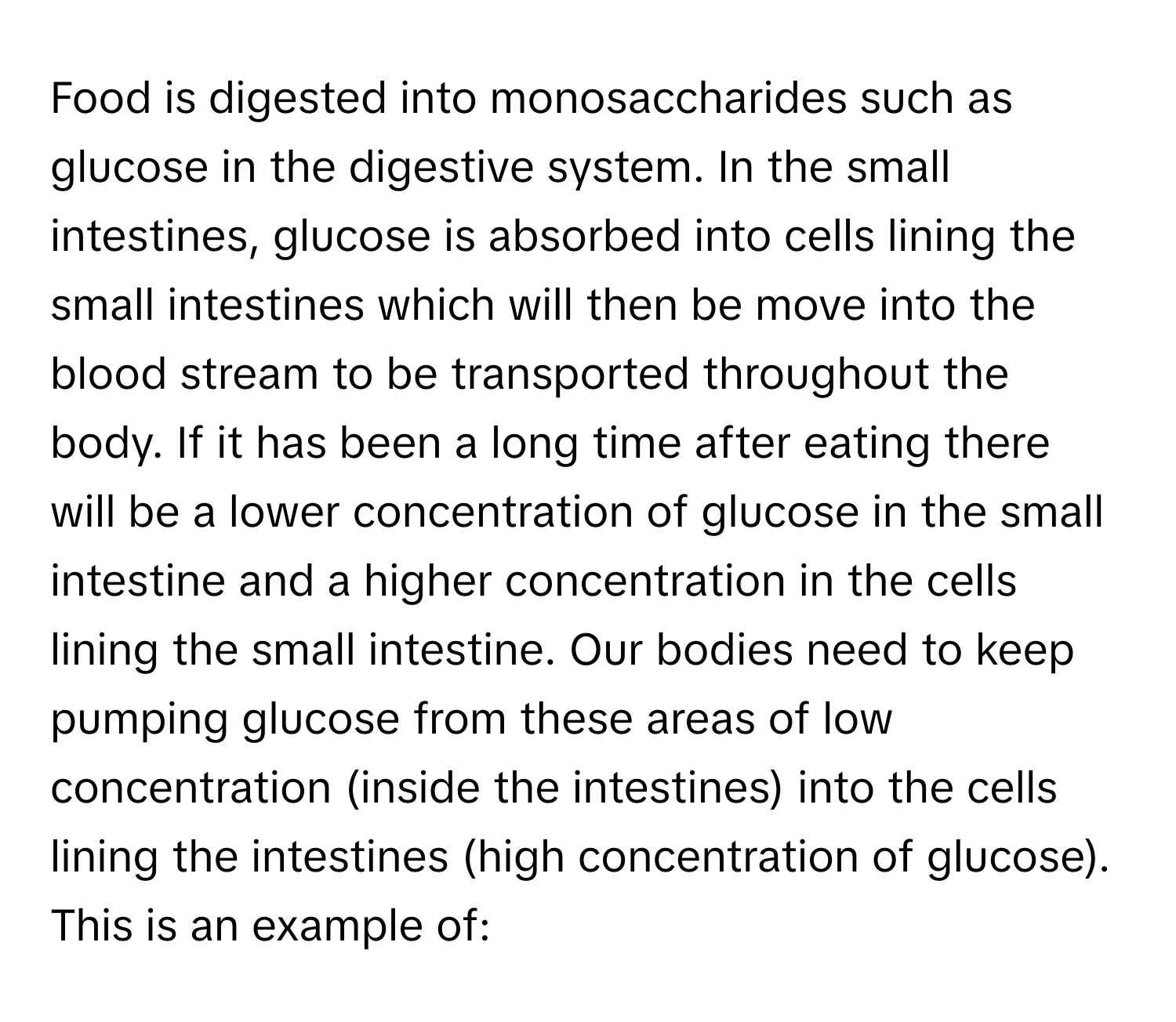 Food is digested into monosaccharides such as glucose in the digestive system. In the small intestines, glucose is absorbed into cells lining the small intestines which will then be move into the blood stream to be transported throughout the body. If it has been a long time after eating there will be a lower concentration of glucose in the small intestine and a higher concentration in the cells lining the small intestine. Our bodies need to keep pumping glucose from these areas of low concentration (inside the intestines) into the cells lining the intestines (high concentration of glucose). This is an example of: