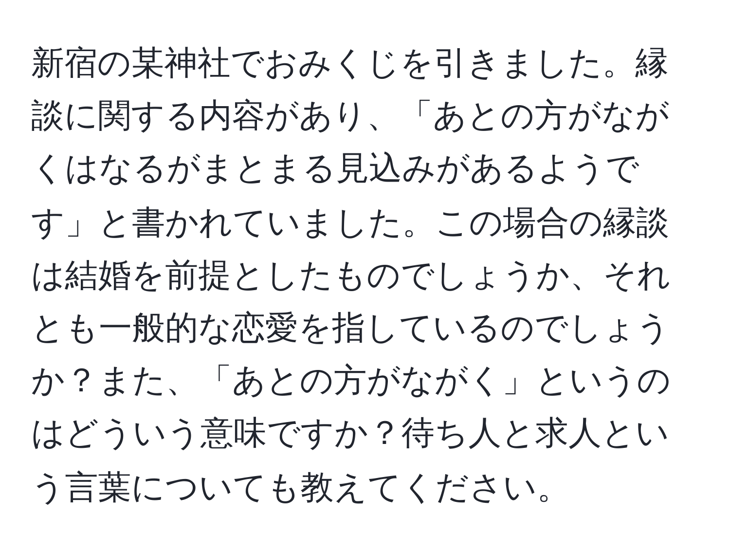 新宿の某神社でおみくじを引きました。縁談に関する内容があり、「あとの方がながくはなるがまとまる見込みがあるようです」と書かれていました。この場合の縁談は結婚を前提としたものでしょうか、それとも一般的な恋愛を指しているのでしょうか？また、「あとの方がながく」というのはどういう意味ですか？待ち人と求人という言葉についても教えてください。