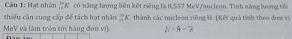 Hạt nhân _(19)^(39)K có năng lượng liên kết riêng là 8,557 MeV/nucleon. Tính năng lượng tối 
thiểu cần cung cấp để tách hạt nhân _(19)^(39)K thành các nucleon riêng lẻ. (Kết quả tính theo đơn vị 
MeV và làm tròn tới hàng đơn vị). 
n