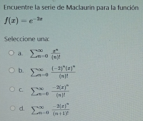 Encuentre la serie de Maclaurin para la función
f(x)=e^(-2x)
Seleccione una:
a. sumlimits (_n=0)^(∈fty) x^n/(n)! 
b. sumlimits (_n=0)^(∈fty)frac (-2)^n(x)^n(n)!
C. sumlimits (_n=0)^(∈fty)frac -2(x)^n(n)!
d. sumlimits (_n=0)^(∈fty)frac -2(x)^n(n+1)!