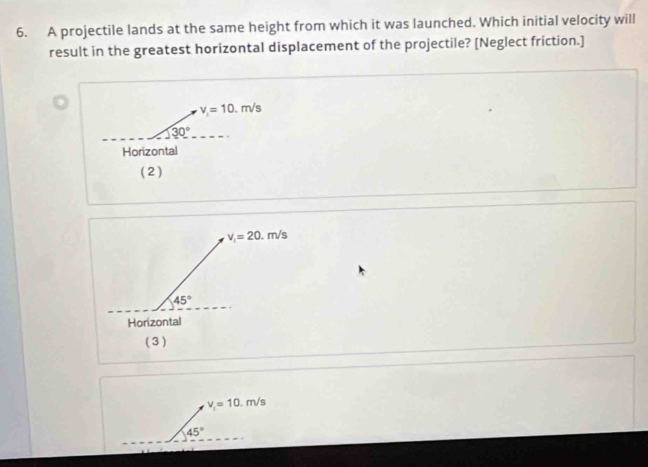 A projectile lands at the same height from which it was launched. Which initial velocity will
result in the greatest horizontal displacement of the projectile? [Neglect friction.]
v_i=10.m/s
30°
Horizontal
( 2)
v_i=20.m/s
45°
Horizontal
( 3 )
v_i=10.m/s
45°