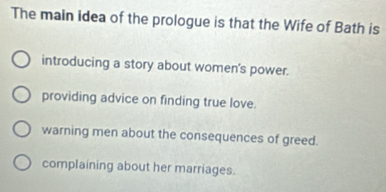 The main idea of the prologue is that the Wife of Bath is
introducing a story about women's power.
providing advice on finding true love.
warning men about the consequences of greed.
complaining about her marriages.