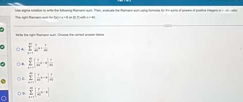 Use sigma notation to write the following Riemann sum. Then, evaluate the Riemann sum using formulas for the sums of powers of positive integers or a calculator.
The right Riemann sum for f(x)=x+8 or □ 0,7 - n=40
Write the right Fiemann sum. Choose the correct answer below.
A sumlimits _(k=1)^(40) 7/40 k+ 7/40 
B. sumlimits _(k=1)^(40)[ 7/40 k-8] 7/40 
C sumlimits _(k=1)^(40)[ 7/40 k+8] 7/40 
D sumlimits _(k+1)^(∈fty)[ 7/40 k-8]