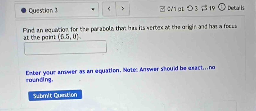 < 7 
Question 3 0/1 pt つ3 19 i Details 
Find an equation for the parabola that has its vertex at the origin and has a focus 
at the point (6.5,0). 
Enter your answer as an equation. Note: Answer should be exact...no 
rounding. 
Submit Question