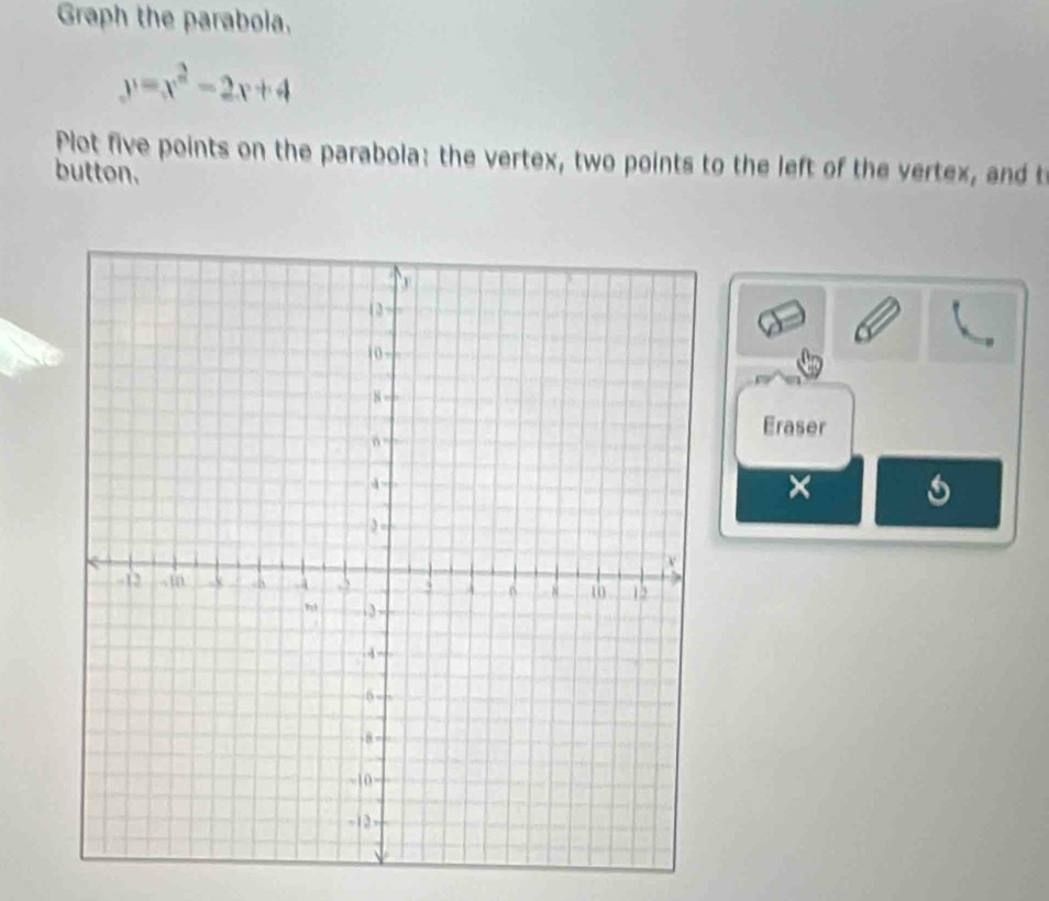 Graph the paraboia.
y=x^2-2x+4
Plot five points on the parabola: the vertex, two points to the left of the vertex, and t 
button. 
Eraser 
×