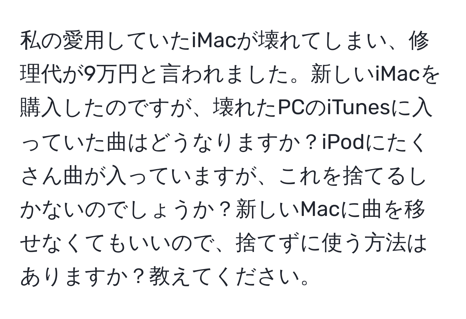 私の愛用していたiMacが壊れてしまい、修理代が9万円と言われました。新しいiMacを購入したのですが、壊れたPCのiTunesに入っていた曲はどうなりますか？iPodにたくさん曲が入っていますが、これを捨てるしかないのでしょうか？新しいMacに曲を移せなくてもいいので、捨てずに使う方法はありますか？教えてください。