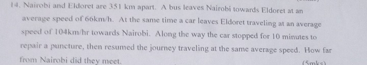 Nairobi and Eldoret are 351 km apart. A bus leaves Nairobi towards Eldoret at an 
average speed of 66km/h. At the same time a car leaves Eldoret traveling at an average 
speed of 104km/hr towards Nairobi. Along the way the car stopped for 10 minutes to 
repair a puncture, then resumed the journey traveling at the same average speed. How far 
from Nairobi did they meet. (5mks)